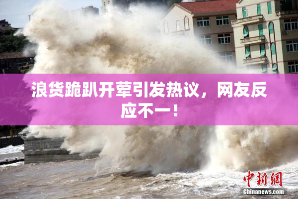浪货跪趴开荤引发热议，网友反应不一！