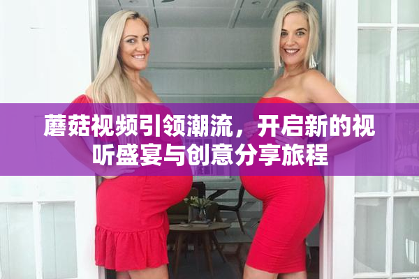 蘑菇视频引领潮流，开启新的视听盛宴与创意分享旅程