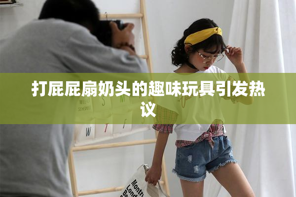 打屁屁扇奶头的趣味玩具引发热议
