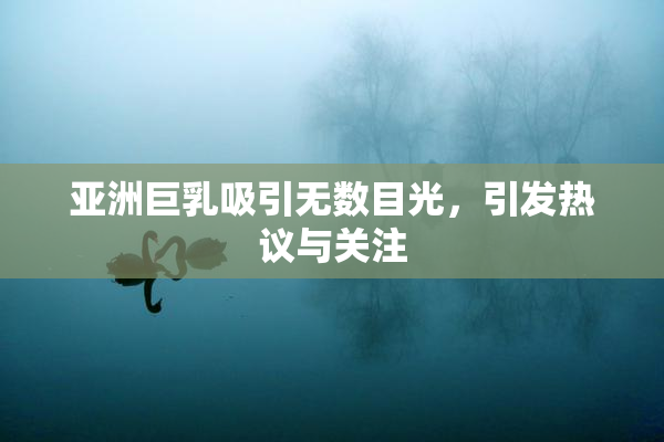 亚洲巨乳吸引无数目光，引发热议与关注