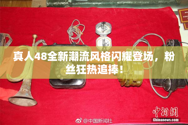 真人48全新潮流风格闪耀登场，粉丝狂热追捧！
