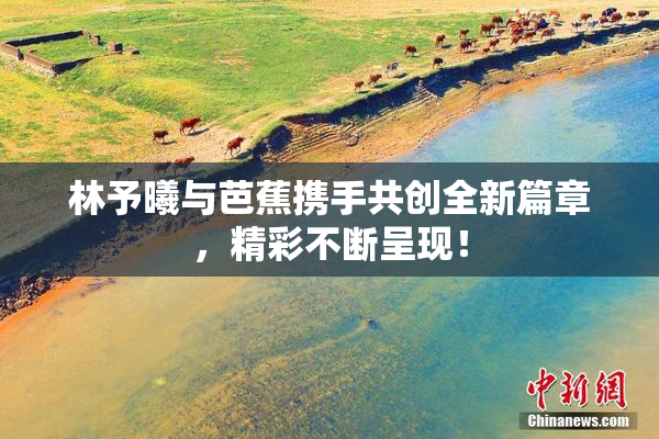 林予曦与芭蕉携手共创全新篇章，精彩不断呈现！