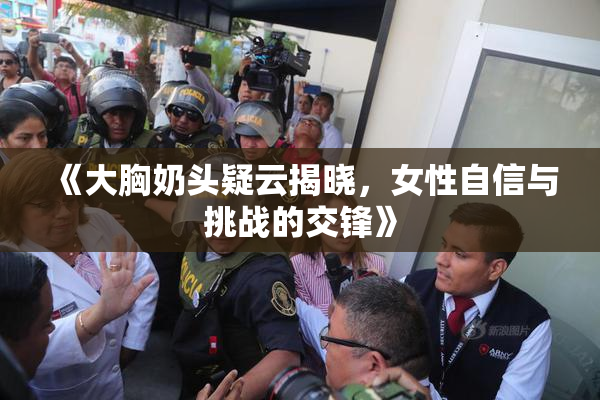 《大胸奶头疑云揭晓，女性自信与挑战的交锋》
