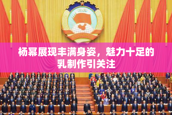 杨幂展现丰满身姿，魅力十足的乳制作引关注