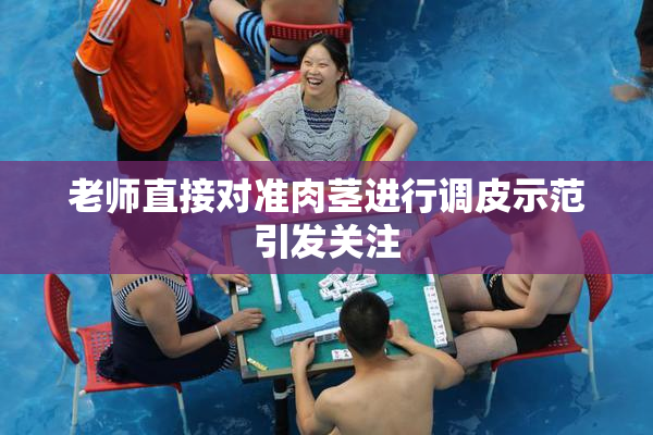 老师直接对准肉茎进行调皮示范引发关注