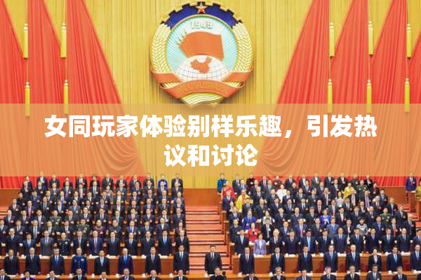 女同玩家体验别样乐趣，引发热议和讨论
