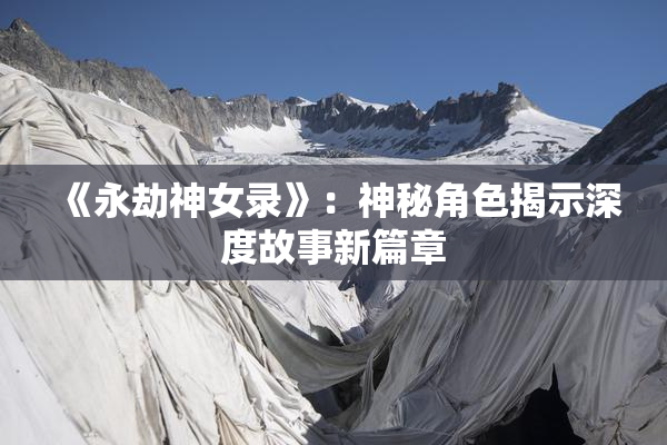 《永劫神女录》：神秘角色揭示深度故事新篇章
