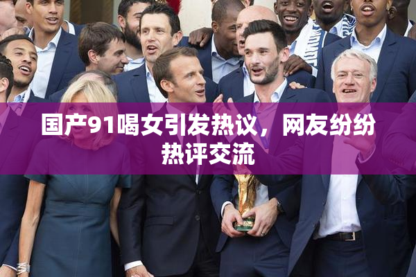 国产91喝女引发热议，网友纷纷热评交流