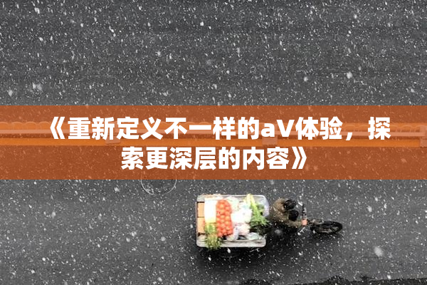 《重新定义不一样的aV体验，探索更深层的内容》