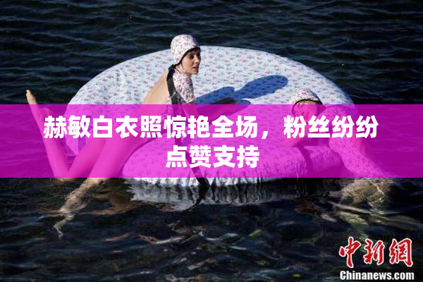 赫敏白衣照惊艳全场，粉丝纷纷点赞支持