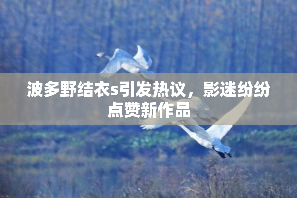 波多野结衣s引发热议，影迷纷纷点赞新作品