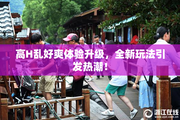 高H乱好爽体验升级，全新玩法引发热潮！