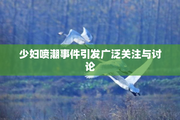 少妇喷潮事件引发广泛关注与讨论