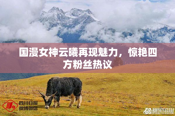 国漫女神云曦再现魅力，惊艳四方粉丝热议