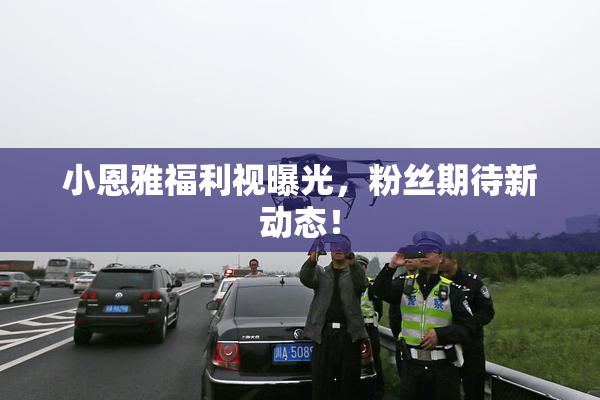 小恩雅福利视曝光，粉丝期待新动态！