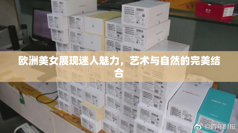 欧洲美女展现迷人魅力，艺术与自然的完美结合