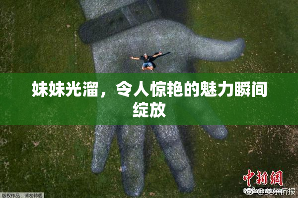 妹妹光溜，令人惊艳的魅力瞬间绽放