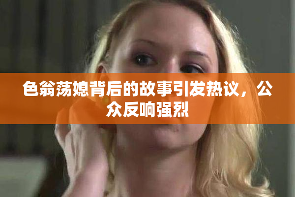 色翁荡媳背后的故事引发热议，公众反响强烈