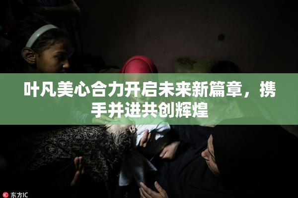 叶凡美心合力开启未来新篇章，携手并进共创辉煌