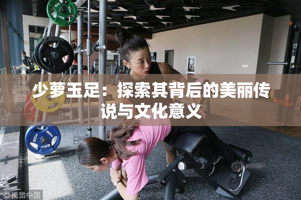 少萝玉足：探索其背后的美丽传说与文化意义