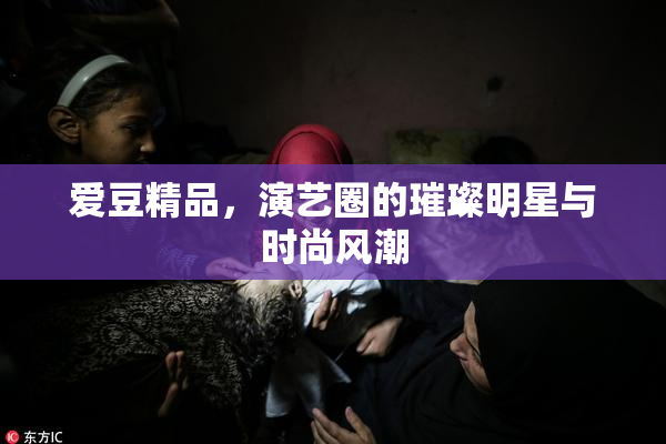 爱豆精品，演艺圈的璀璨明星与时尚风潮