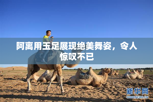 阿离用玉足展现绝美舞姿，令人惊叹不已