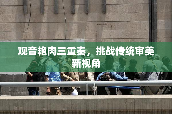 观音艳肉三重奏，挑战传统审美新视角
