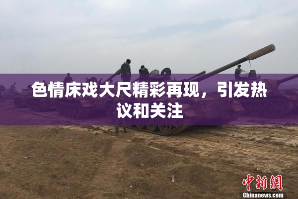 色情床戏大尺精彩再现，引发热议和关注