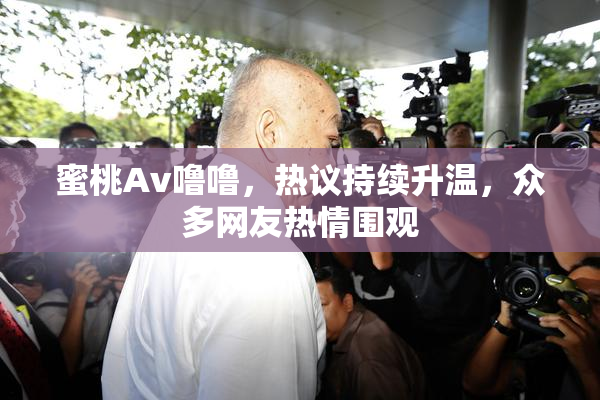 蜜桃Av噜噜，热议持续升温，众多网友热情围观