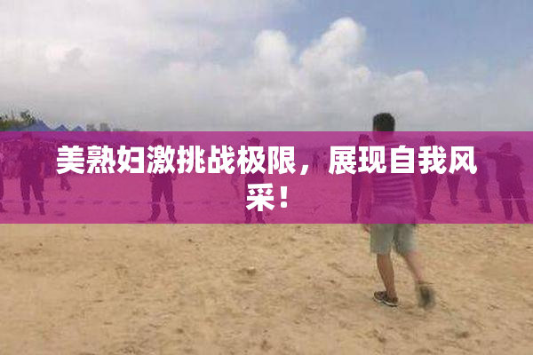 美熟妇激挑战极限，展现自我风采！