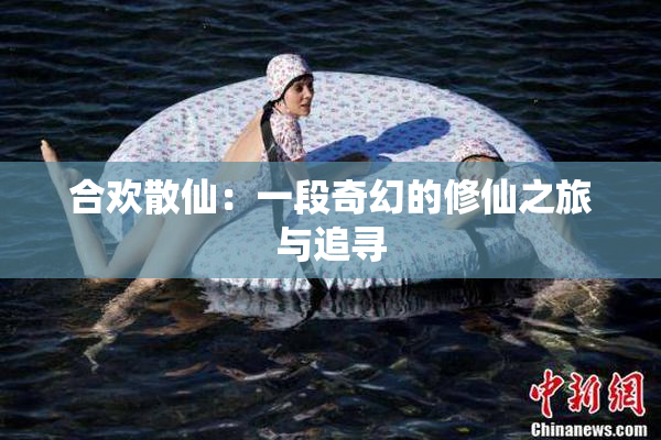 合欢散仙：一段奇幻的修仙之旅与追寻