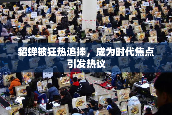 貂蝉被狂热追捧，成为时代焦点引发热议