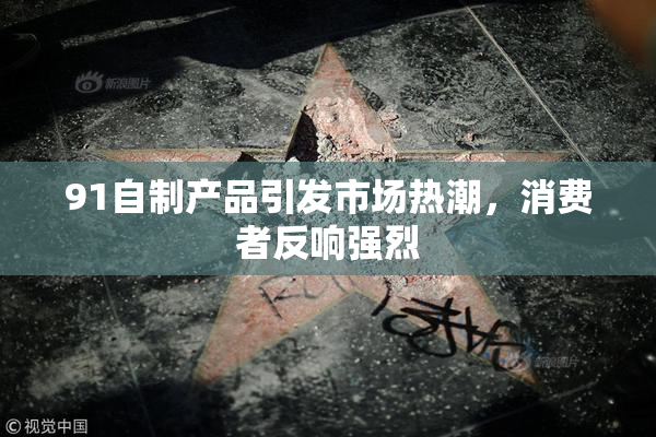 91自制产品引发市场热潮，消费者反响强烈
