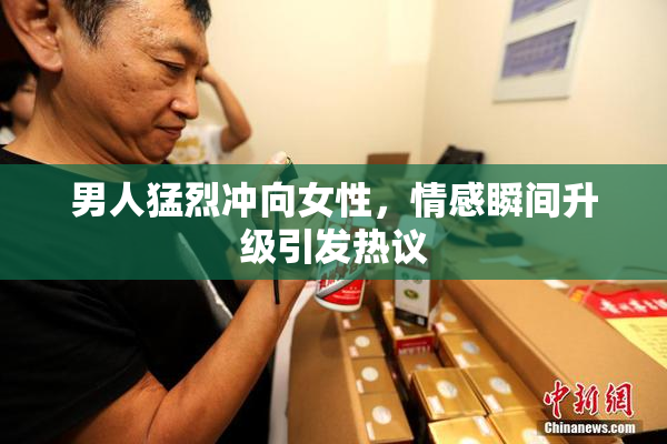 男人猛烈冲向女性，情感瞬间升级引发热议