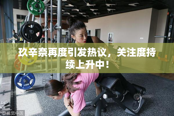 玖辛奈再度引发热议，关注度持续上升中！