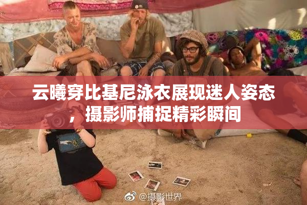 云曦穿比基尼泳衣展现迷人姿态，摄影师捕捉精彩瞬间