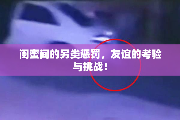 闺蜜间的另类惩罚，友谊的考验与挑战！