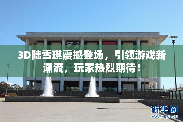 3D陆雪琪震撼登场，引领游戏新潮流，玩家热烈期待！