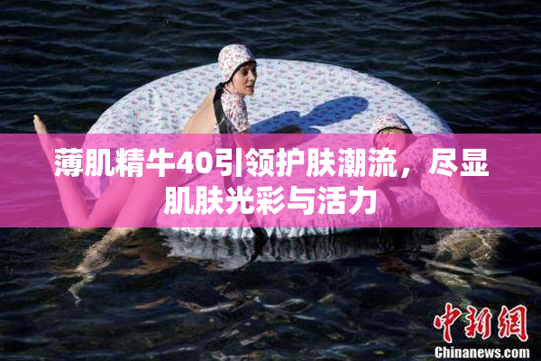 薄肌精牛40引领护肤潮流，尽显肌肤光彩与活力