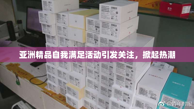 亚洲精品自我满足活动引发关注，掀起热潮