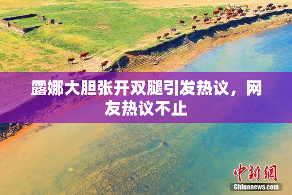露娜大胆张开双腿引发热议，网友热议不止