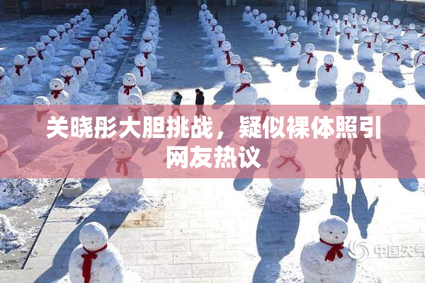 关晓彤大胆挑战，疑似裸体照引网友热议
