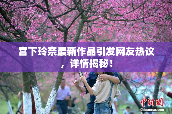 宫下玲奈最新作品引发网友热议，详情揭秘！