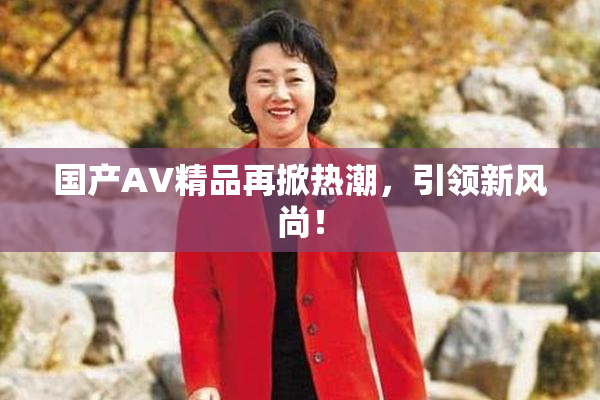 国产AV精品再掀热潮，引领新风尚！