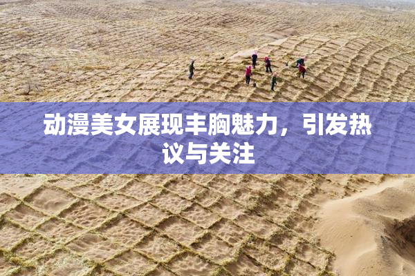 动漫美女展现丰胸魅力，引发热议与关注