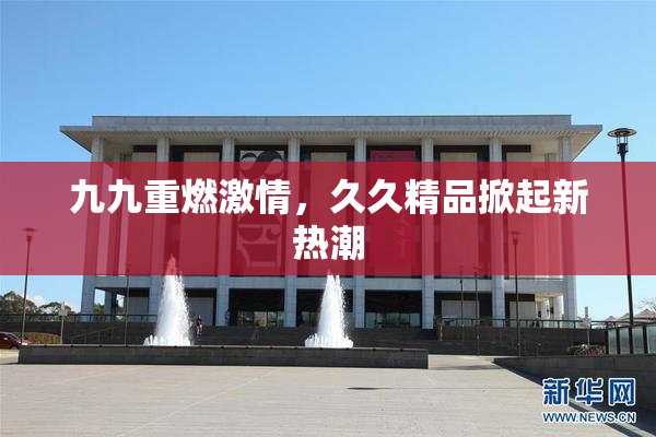 九九重燃激情，久久精品掀起新热潮