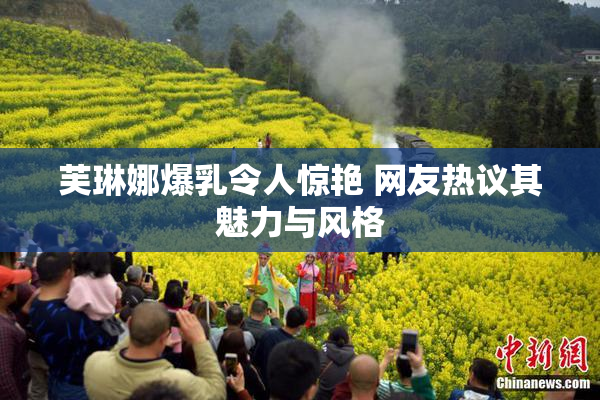 芙琳娜爆乳令人惊艳 网友热议其魅力与风格