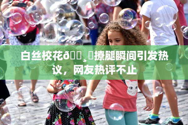 白丝校花🌸‌撩腿瞬间引发热议，网友热评不止