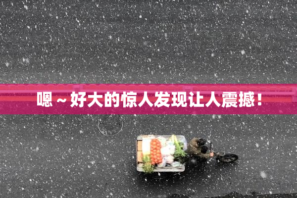 嗯～好大的惊人发现让人震撼！