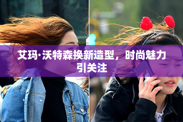 艾玛·沃特森换新造型，时尚魅力引关注